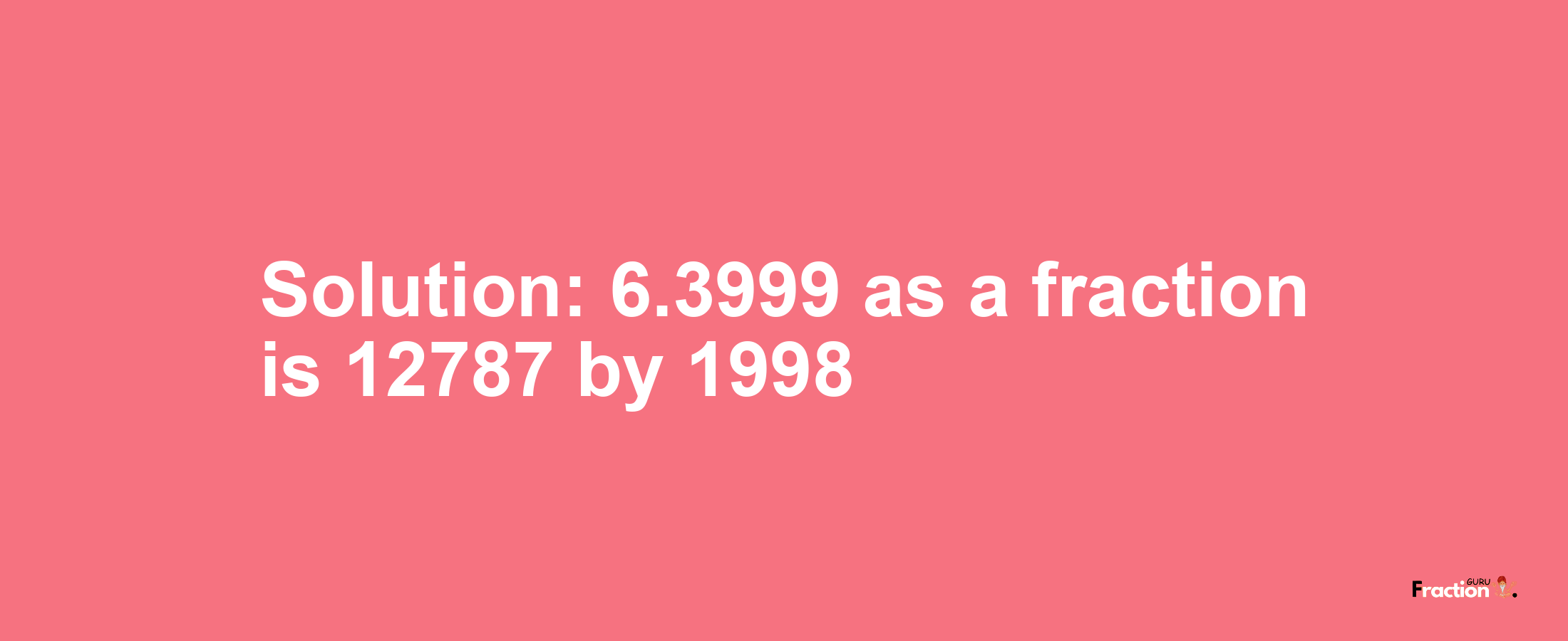Solution:6.3999 as a fraction is 12787/1998